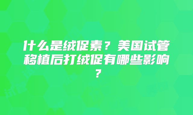什么是绒促素？美国试管移植后打绒促有哪些影响？