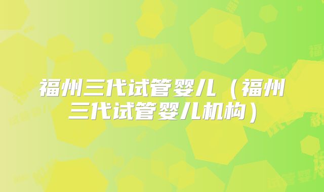 福州三代试管婴儿（福州三代试管婴儿机构）