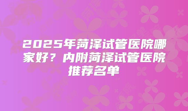 2025年菏泽试管医院哪家好？内附菏泽试管医院推荐名单