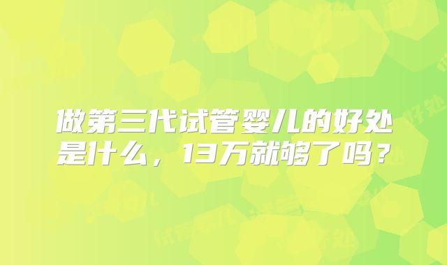 做第三代试管婴儿的好处是什么，13万就够了吗？