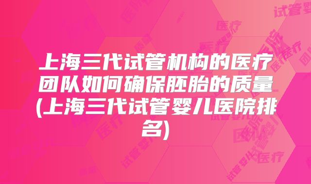 上海三代试管机构的医疗团队如何确保胚胎的质量(上海三代试管婴儿医院排名)
