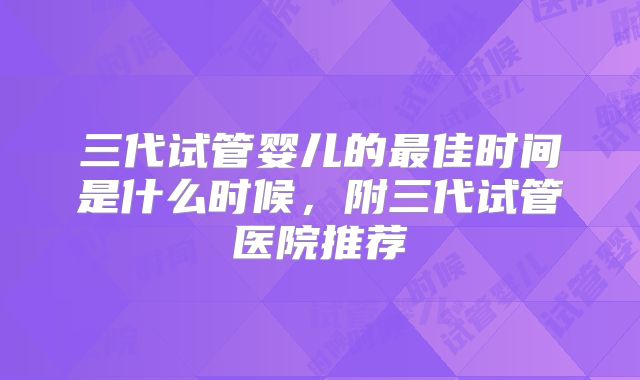 三代试管婴儿的最佳时间是什么时候，附三代试管医院推荐