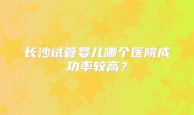 长沙试管婴儿哪个医院成功率较高？