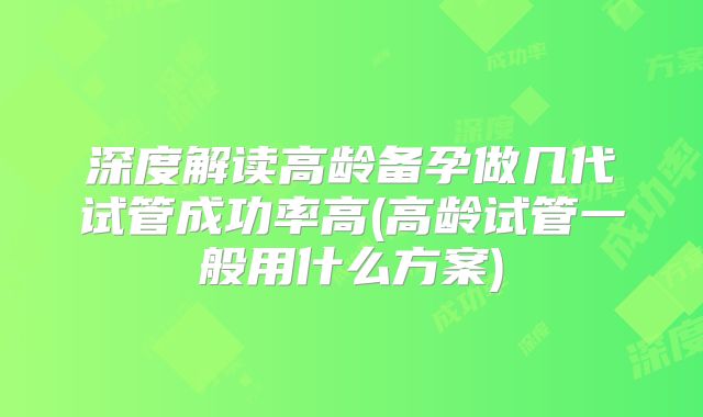 深度解读高龄备孕做几代试管成功率高(高龄试管一般用什么方案)