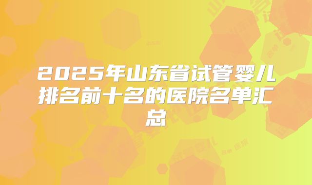 2025年山东省试管婴儿排名前十名的医院名单汇总