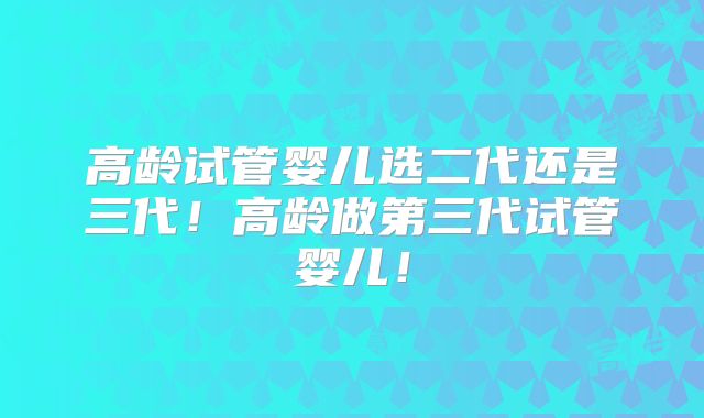 高龄试管婴儿选二代还是三代！高龄做第三代试管婴儿！