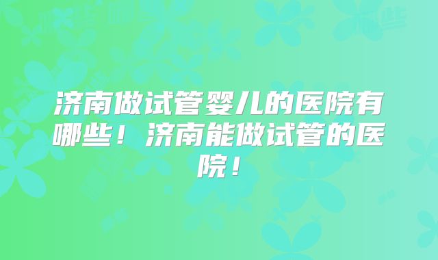 济南做试管婴儿的医院有哪些！济南能做试管的医院！