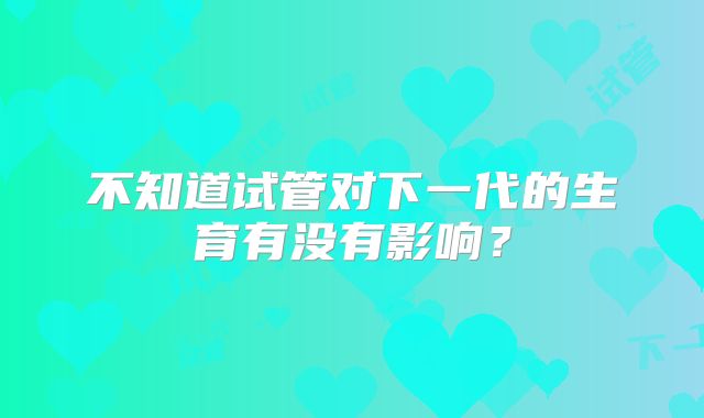 不知道试管对下一代的生育有没有影响？