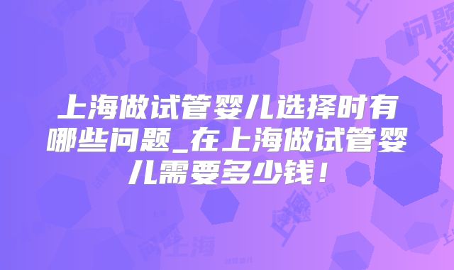 上海做试管婴儿选择时有哪些问题_在上海做试管婴儿需要多少钱！