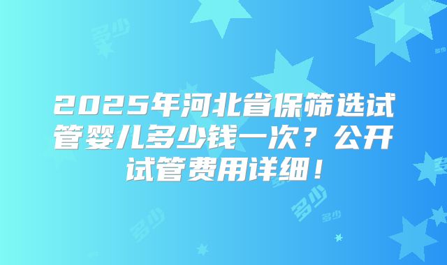 2025年河北省保筛选试管婴儿多少钱一次？公开试管费用详细！