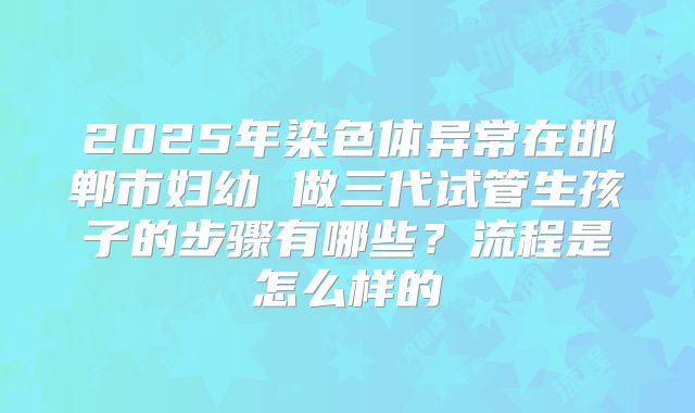 2025年染色体异常在邯郸市妇幼 做三代试管生孩子的步骤有哪些?流程是怎么样的