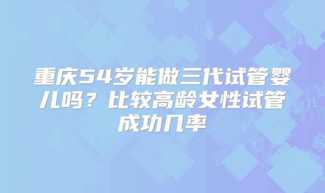重庆54岁能做三代试管婴儿吗?比较高龄女性试管成功几率