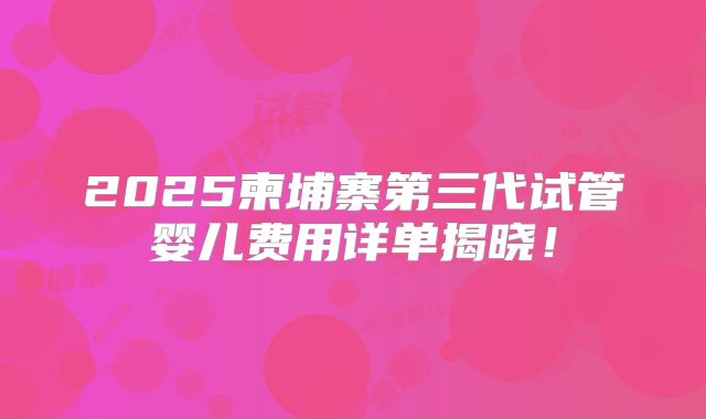 2025柬埔寨第三代试管婴儿费用详单揭晓!