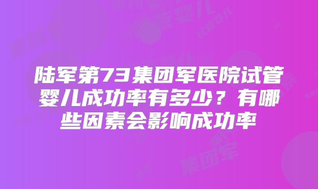 陆军第73集团军医院试管婴儿成功率有多少?有哪些因素会影响成功率