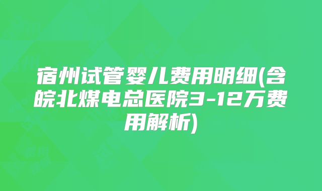 宿州试管婴儿费用明细(含皖北煤电总医院3-12万费用解析)