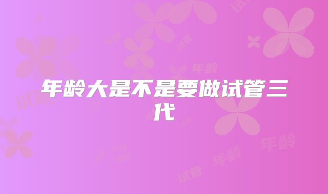 年龄大是不是要做试管三代