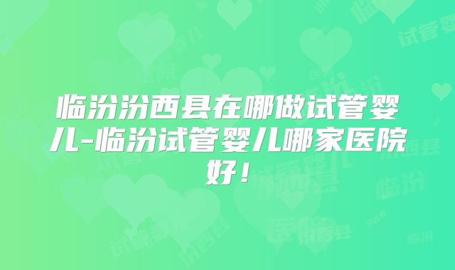 临汾汾西县在哪做试管婴儿-临汾试管婴儿哪家医院好！