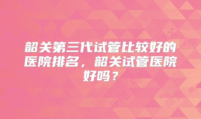 韶关第三代试管比较好的医院排名,韶关试管医院好吗?