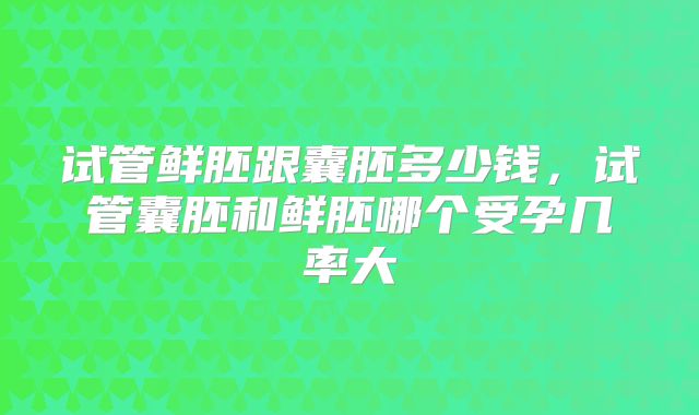 试管鲜胚跟囊胚多少钱，试管囊胚和鲜胚哪个受孕几率大
