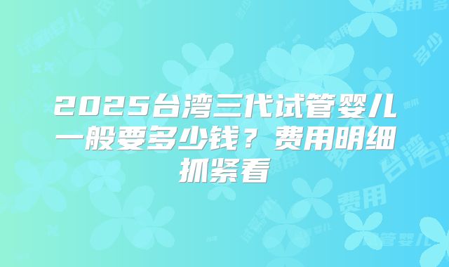 2025台湾三代试管婴儿一般要多少钱？费用明细抓紧看