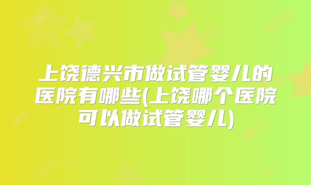 上饶德兴市做试管婴儿的医院有哪些(上饶哪个医院可以做试管婴儿)