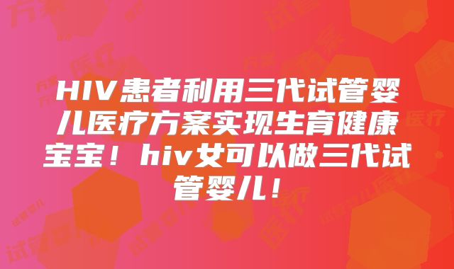 HIV患者利用三代试管婴儿医疗方案实现生育健康宝宝!hiv女可以做三代试管婴儿!
