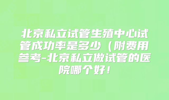 北京私立试管生殖中心试管成功率是多少（附费用参考-北京私立做试管的医院哪个好！