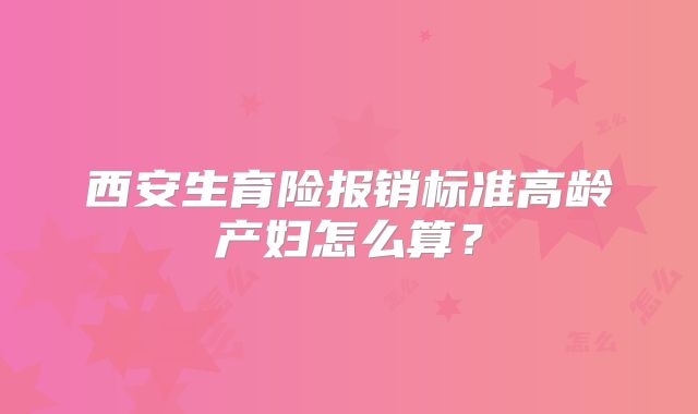 西安生育险报销标准高龄产妇怎么算?