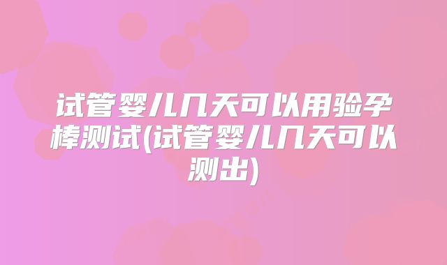 试管婴儿几天可以用验孕棒测试(试管婴儿几天可以测出)