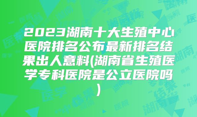 2023湖南十大生殖中心医院排名公布最新排名结果出人意料(湖南省生殖医学专科医院是公立医院吗)