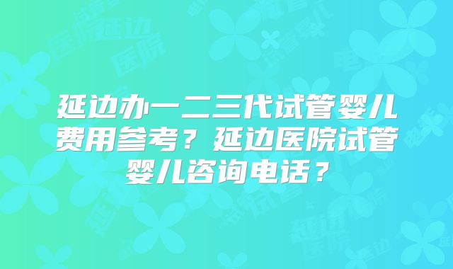 延边办一二三代试管婴儿费用参考？延边医院试管婴儿咨询电话？