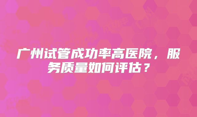 广州试管成功率高医院,服务质量如何评估?