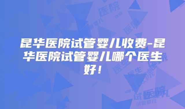 昆华医院试管婴儿收费-昆华医院试管婴儿哪个医生好！