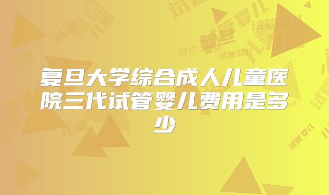 复旦大学综合成人儿童医院三代试管婴儿费用是多少