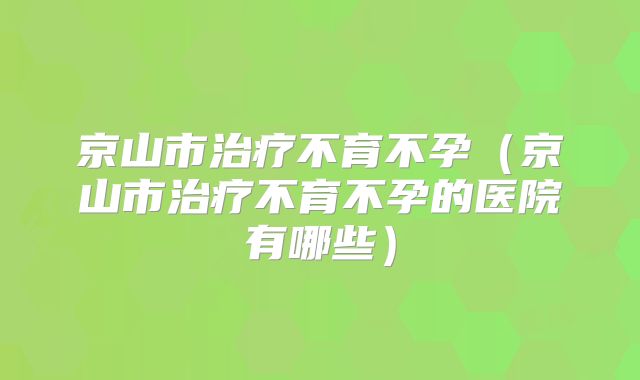 京山市治疗不育不孕（京山市治疗不育不孕的医院有哪些）