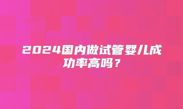 2024国内做试管婴儿成功率高吗？