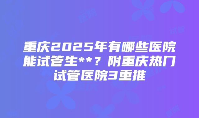 重庆2025年有哪些医院能试管生**？附重庆热门试管医院3重推