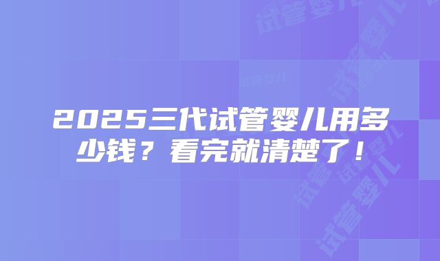 2025三代试管婴儿用多少钱？看完就清楚了！