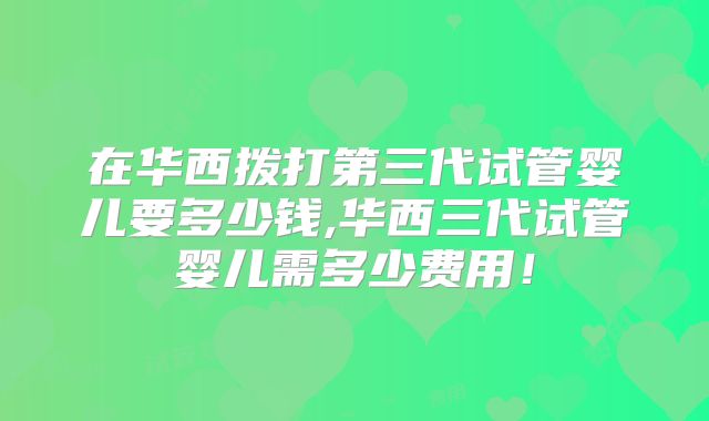在华西拨打第三代试管婴儿要多少钱,华西三代试管婴儿需多少费用！