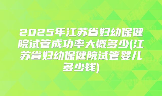 2025年江苏省妇幼保健院试管成功率大概多少(江苏省妇幼保健院试管婴儿多少钱)