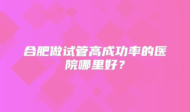 合肥做试管高成功率的医院哪里好？