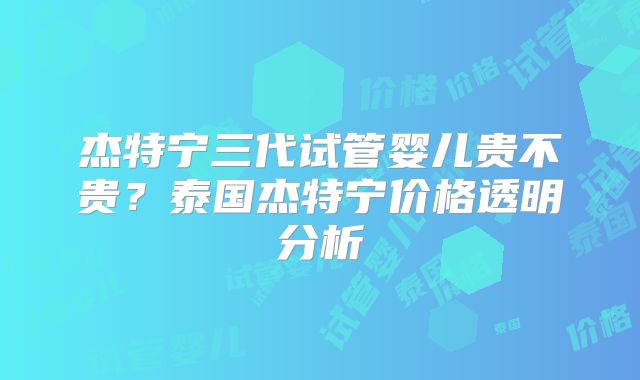 杰特宁三代试管婴儿贵不贵?泰国杰特宁价格透明分析