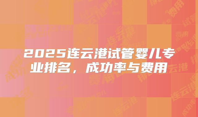 2025连云港试管婴儿专业排名，成功率与费用