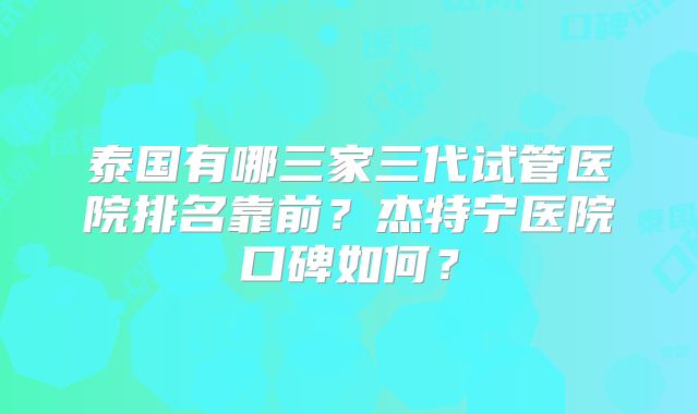 泰国有哪三家三代试管医院排名靠前？杰特宁医院口碑如何？