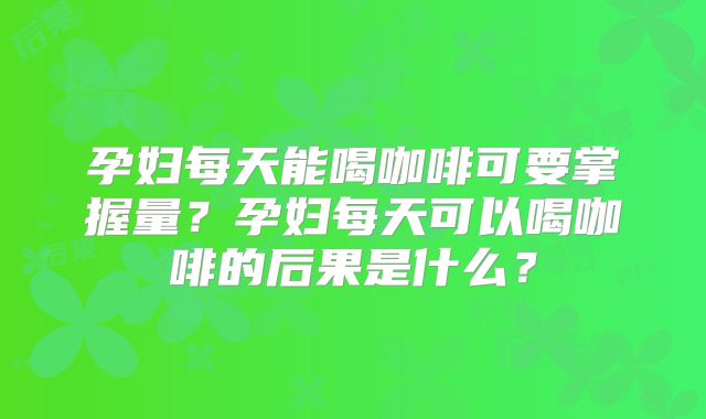 孕妇每天能喝咖啡可要掌握量？孕妇每天可以喝咖啡的后果是什么？
