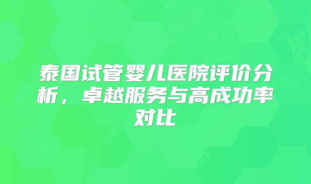 泰国试管婴儿医院评价分析，卓越服务与高成功率对比