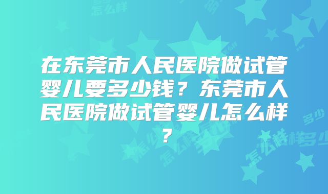 在东莞市人民医院做试管婴儿要多少钱？东莞市人民医院做试管婴儿怎么样？