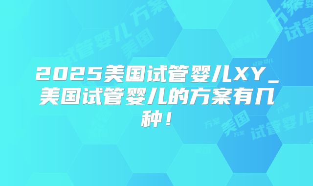 2025美国试管婴儿XY_美国试管婴儿的方案有几种！