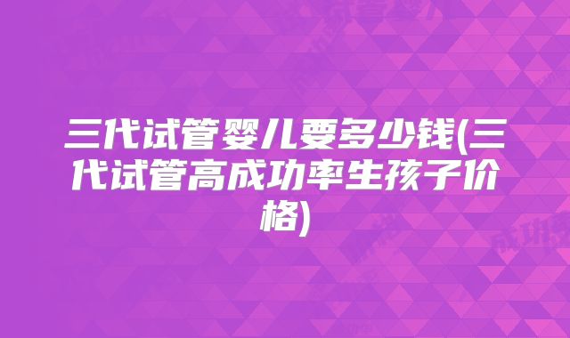 三代试管婴儿要多少钱(三代试管高成功率生孩子价格)