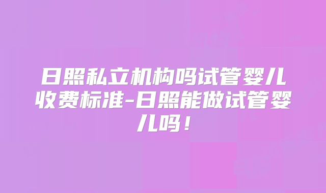 日照私立机构吗试管婴儿收费标准-日照能做试管婴儿吗!